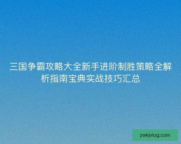 三国争霸攻略大全新手进阶制胜策略全解析指南宝典实战技巧汇总