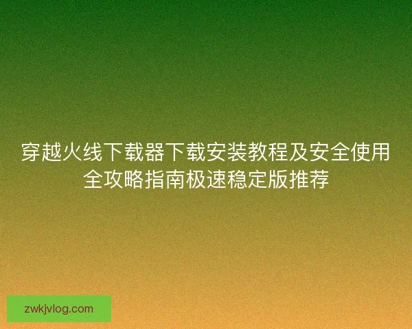 穿越火线下载器下载安装教程及安全使用全攻略指南极速稳定版推荐