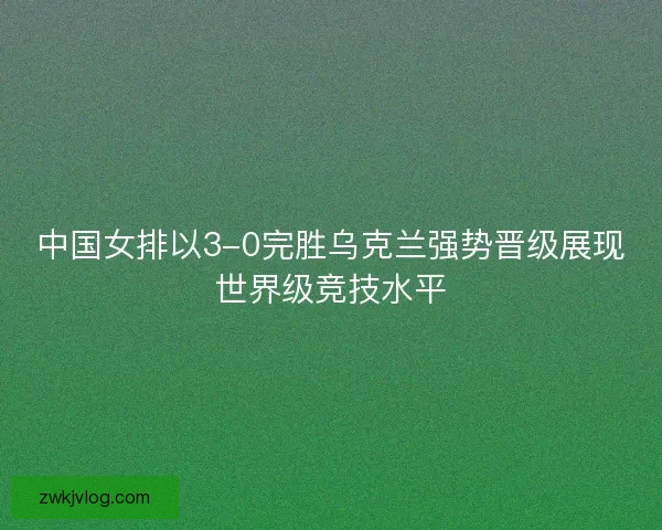 中国女排以3-0完胜乌克兰强势晋级展现世界级竞技水平