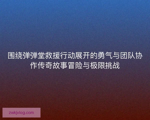 围绕弹弹堂救援行动展开的勇气与团队协作传奇故事冒险与极限挑战