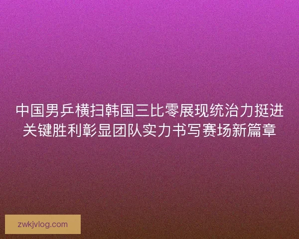 中国男乒横扫韩国三比零展现统治力挺进关键胜利彰显团队实力书写赛场新篇章