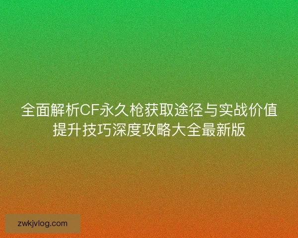 全面解析CF永久枪获取途径与实战价值提升技巧深度攻略大全最新版