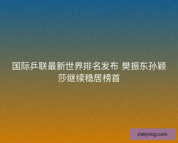 国际乒联最新世界排名发布 樊振东孙颖莎继续稳居榜首